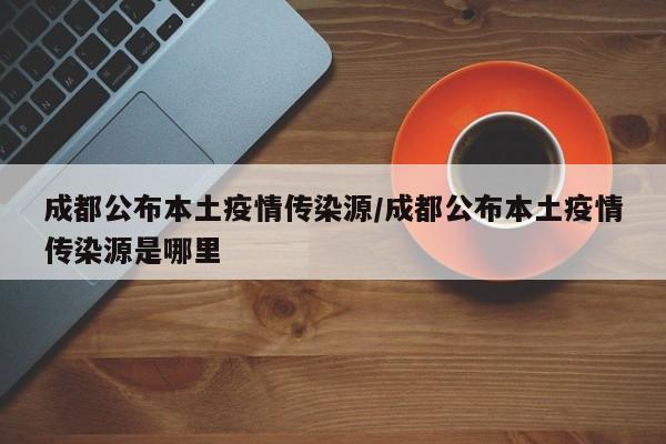 成都公布本土疫情传染源/成都公布本土疫情传染源是哪里