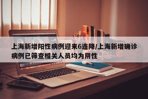 上海新增阳性病例迎来6连降/上海新增确诊病例已筛查相关人员均为阴性