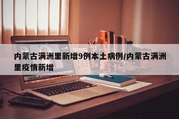 内蒙古满洲里新增9例本土病例/内蒙古满洲里疫情新增
