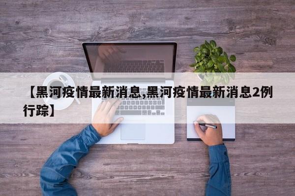 【黑河疫情最新消息,黑河疫情最新消息2例行踪】