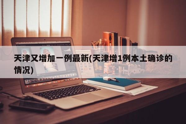 天津又增加一例最新(天津增1例本土确诊的情况)