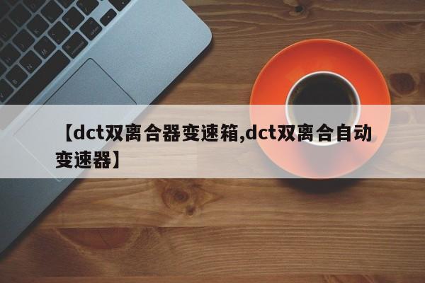 【dct双离合器变速箱,dct双离合自动变速器】