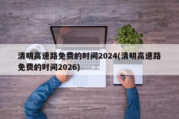 清明高速路免费的时间2024(清明高速路免费的时间2026)