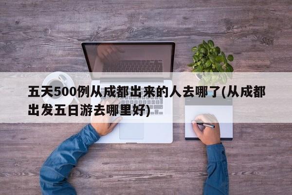 五天500例从成都出来的人去哪了(从成都出发五日游去哪里好)