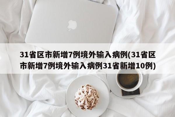 31省区市新增7例境外输入病例(31省区市新增7例境外输入病例31省新增10例)