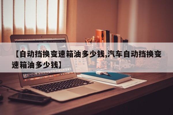 【自动挡换变速箱油多少钱,汽车自动挡换变速箱油多少钱】