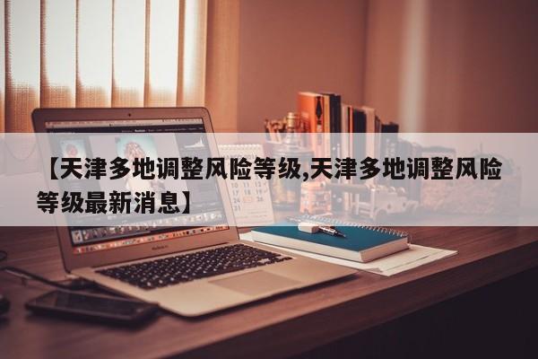 【天津多地调整风险等级,天津多地调整风险等级最新消息】