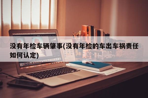 没有年检车辆肇事(没有年检的车出车祸责任如何认定)