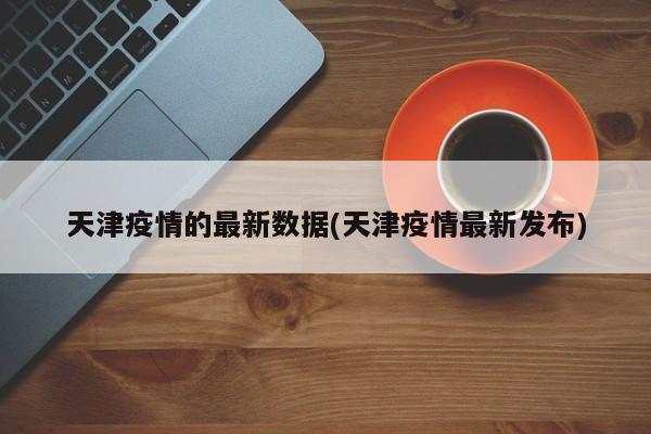 天津疫情的最新数据(天津疫情最新发布)