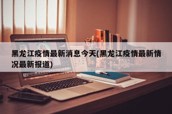 黑龙江疫情最新消息今天(黑龙江疫情最新情况最新报道)