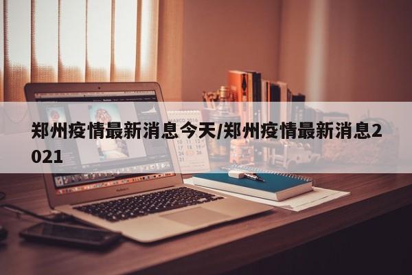 郑州疫情最新消息今天/郑州疫情最新消息2021