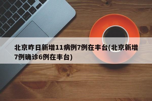 北京昨日新增11病例7例在丰台(北京新增7例确诊6例在丰台)