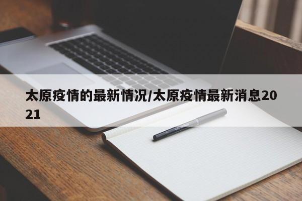 太原疫情的最新情况/太原疫情最新消息2021