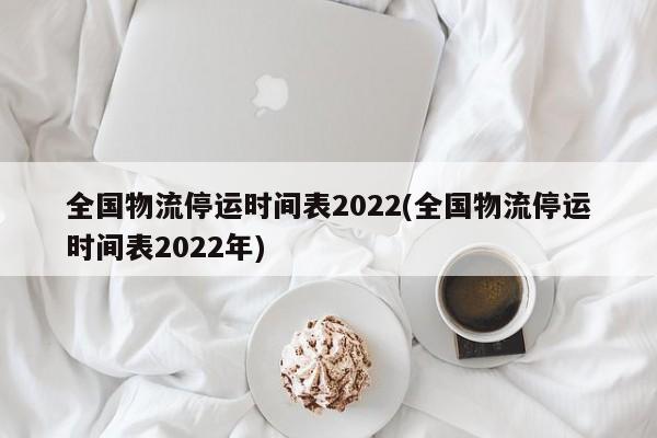 全国物流停运时间表2022(全国物流停运时间表2022年)