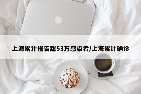 上海累计报告超53万感染者/上海累计确诊