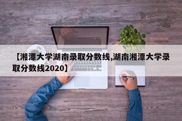 【湘潭大学湖南录取分数线,湖南湘潭大学录取分数线2020】