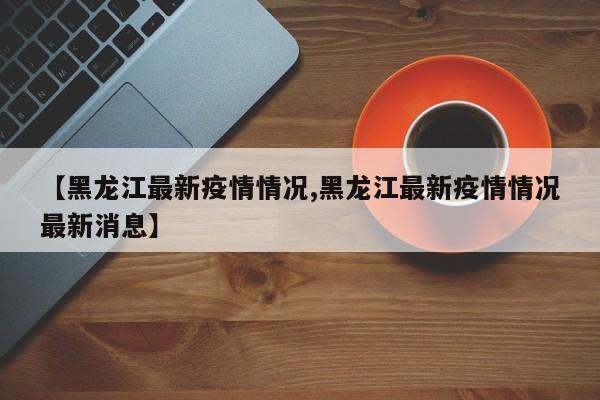 【黑龙江最新疫情情况,黑龙江最新疫情情况最新消息】