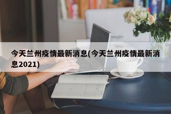 今天兰州疫情最新消息(今天兰州疫情最新消息2021)