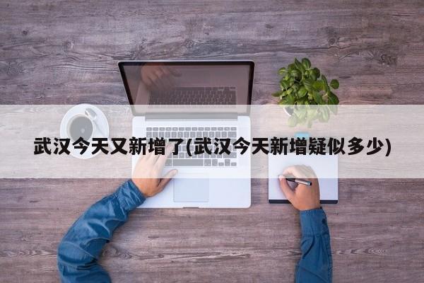 武汉今天又新增了(武汉今天新增疑似多少)