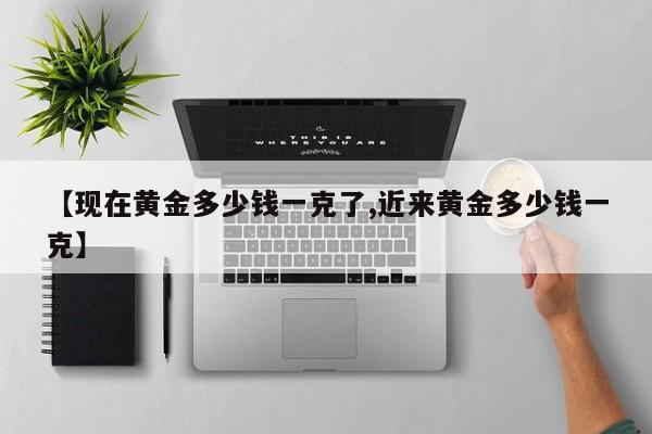 【现在黄金多少钱一克了,近来黄金多少钱一克】