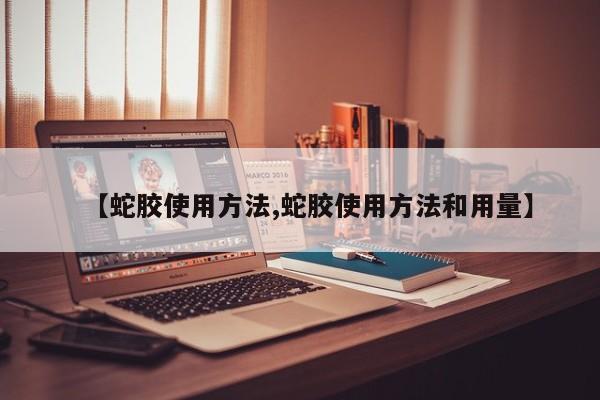 【蛇胶使用方法,蛇胶使用方法和用量】