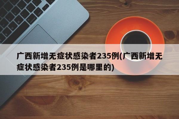 广西新增无症状感染者235例(广西新增无症状感染者235例是哪里的)