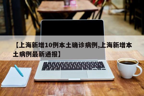 【上海新增10例本土确诊病例,上海新增本土病例最新通报】
