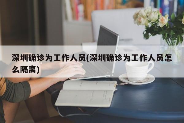 深圳确诊为工作人员(深圳确诊为工作人员怎么隔离)