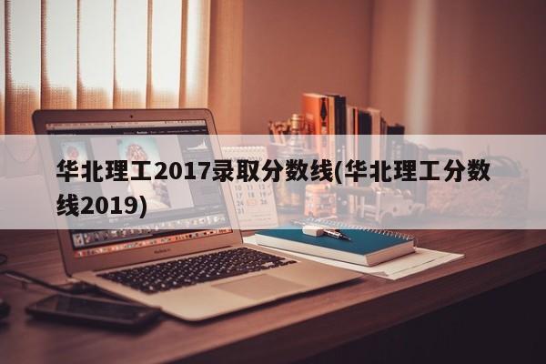 华北理工2017录取分数线(华北理工分数线2019)