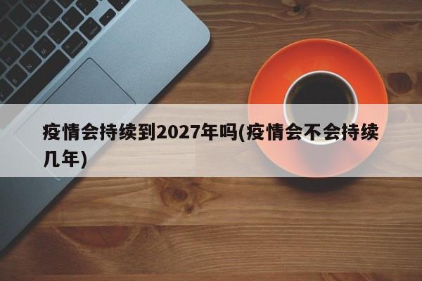 疫情会持续到2027年吗(疫情会不会持续几年)