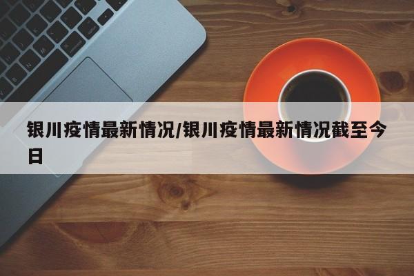 银川疫情最新情况/银川疫情最新情况截至今日
