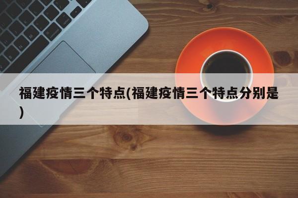 福建疫情三个特点(福建疫情三个特点分别是)