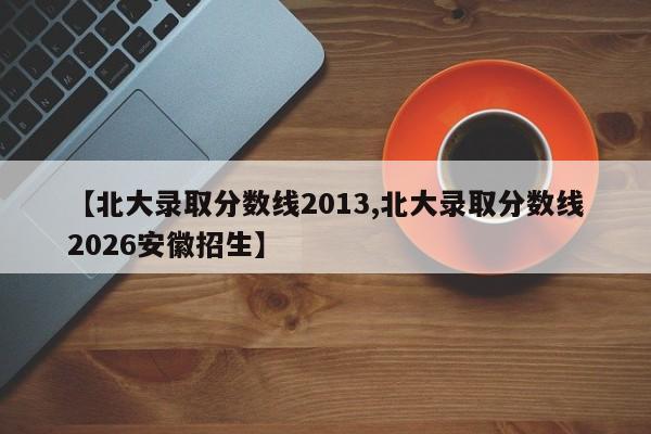 【北大录取分数线2013,北大录取分数线2026安徽招生】