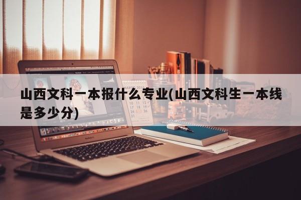 山西文科一本报什么专业(山西文科生一本线是多少分)