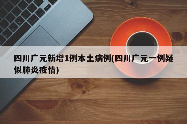 四川广元新增1例本土病例(四川广元一例疑似肺炎疫情)