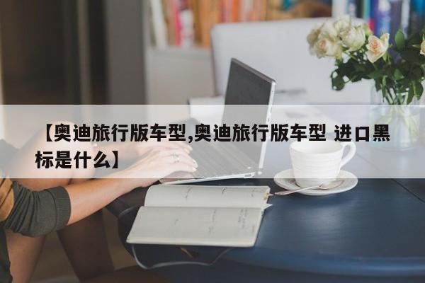【奥迪旅行版车型,奥迪旅行版车型 进口黑标是什么】