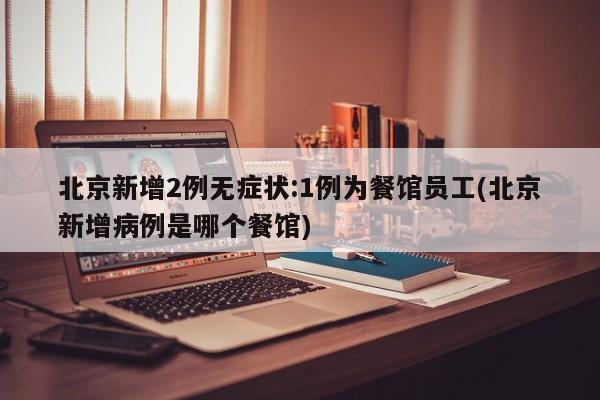北京新增2例无症状:1例为餐馆员工(北京新增病例是哪个餐馆)