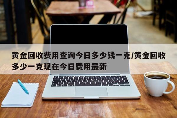 黄金回收费用查询今日多少钱一克/黄金回收多少一克现在今日费用最新