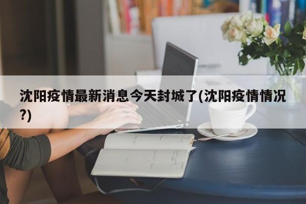 沈阳疫情最新消息今天封城了(沈阳疫情情况?)