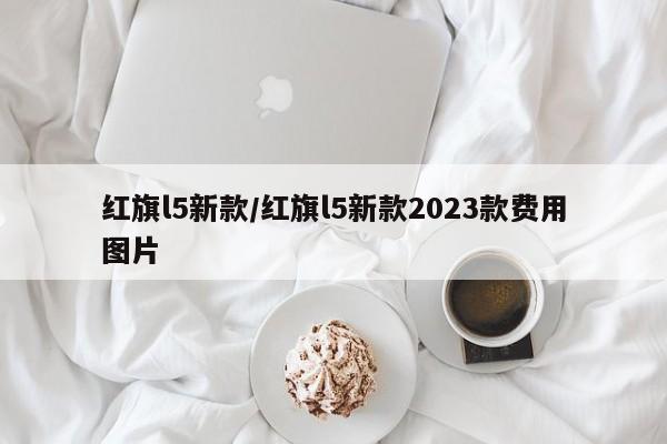 红旗l5新款/红旗l5新款2023款费用图片