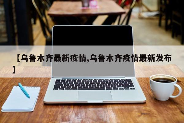 【乌鲁木齐最新疫情,乌鲁木齐疫情最新发布】