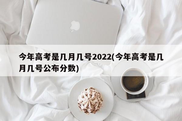 今年高考是几月几号2022(今年高考是几月几号公布分数)