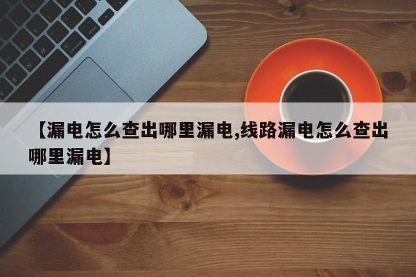 【漏电怎么查出哪里漏电,线路漏电怎么查出哪里漏电】