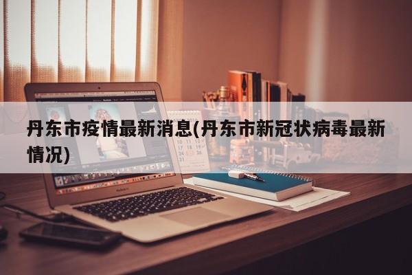 丹东市疫情最新消息(丹东市新冠状病毒最新情况)