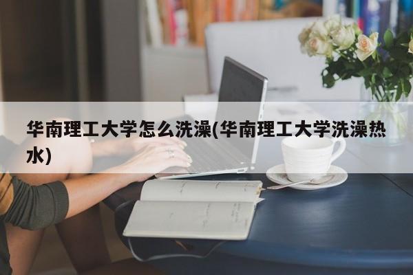华南理工大学怎么洗澡(华南理工大学洗澡热水)