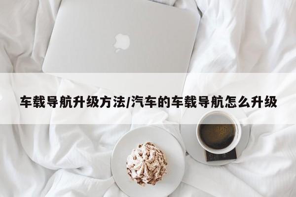 车载导航升级方法/汽车的车载导航怎么升级
