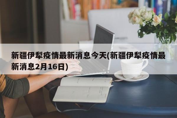 新疆伊犁疫情最新消息今天(新疆伊犁疫情最新消息2月16日)