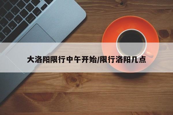 大洛阳限行中午开始/限行洛阳几点