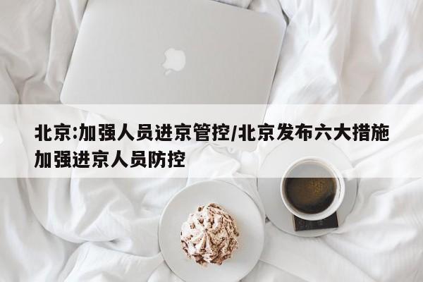 北京:加强人员进京管控/北京发布六大措施加强进京人员防控