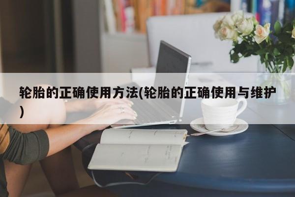 轮胎的正确使用方法(轮胎的正确使用与维护)